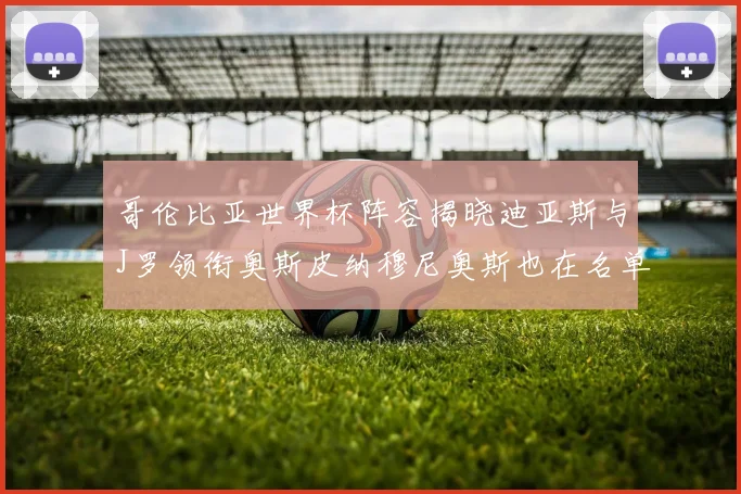 哥伦比亚世界杯阵容揭晓迪亚斯与J罗领衔奥斯皮纳穆尼奥斯也在名单中