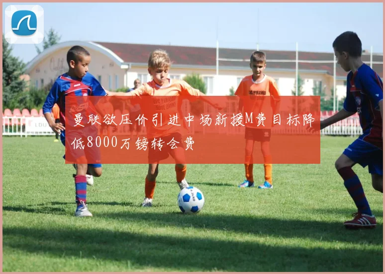 曼联欲压价引进中场新援M费目标降低8000万镑转会费