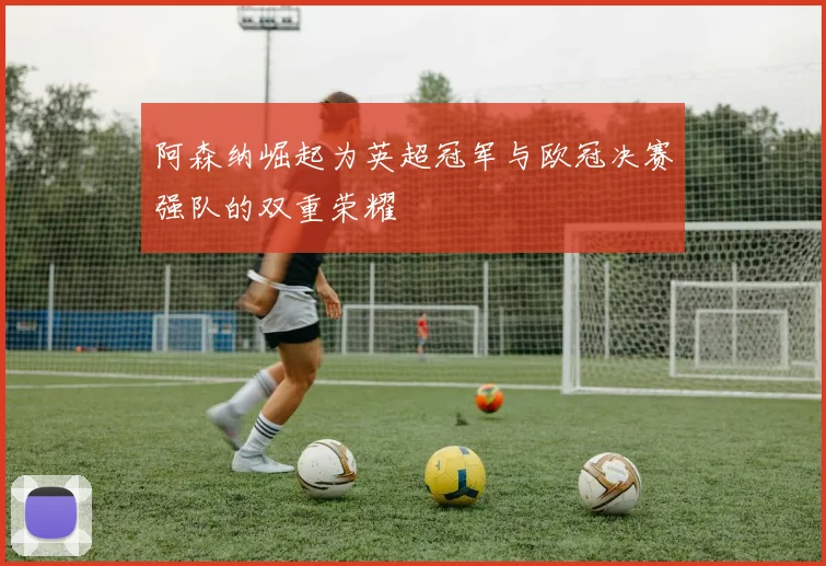 阿森纳崛起为英超冠军与欧冠决赛强队的双重荣耀