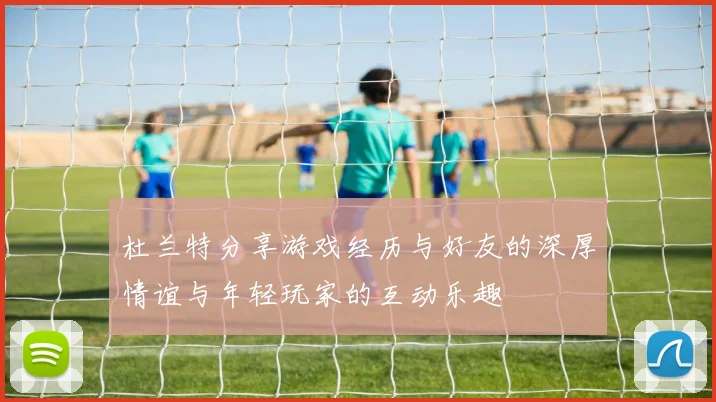 杜兰特分享游戏经历与好友的深厚情谊与年轻玩家的互动乐趣