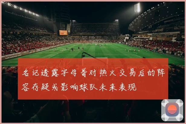 名记透露字母哥对热火交易后的阵容存疑或影响球队未来表现