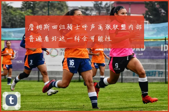 詹姆斯回归骑士呼声高涨联盟内部普遍看好这一转会可能性