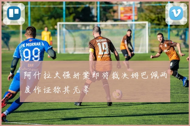 阿什拉夫强奸案即将裁决姆巴佩两度作证称其无辜