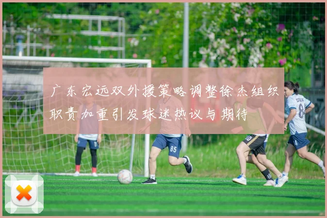 广东宏远双外援策略调整徐杰组织职责加重引发球迷热议与期待