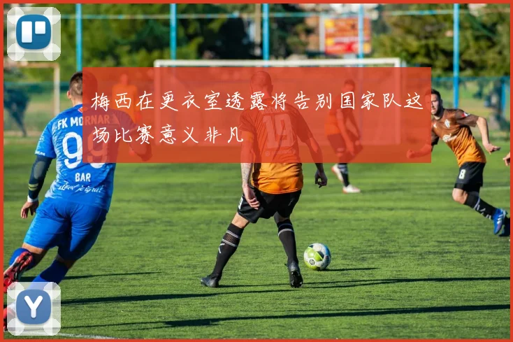 梅西在更衣室透露将告别国家队这场比赛意义非凡