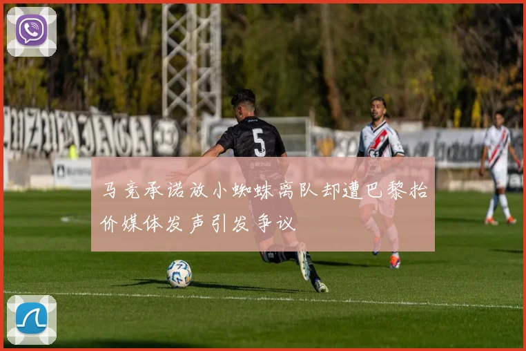 马竞承诺放小蜘蛛离队却遭巴黎抬价媒体发声引发争议
