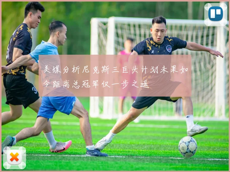 美媒分析尼克斯三巨头计划未果如今距离总冠军仅一步之遥