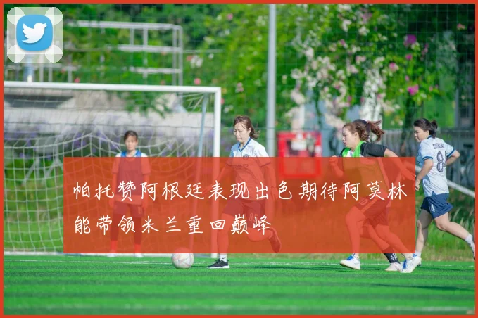 帕托赞阿根廷表现出色期待阿莫林能带领米兰重回巅峰