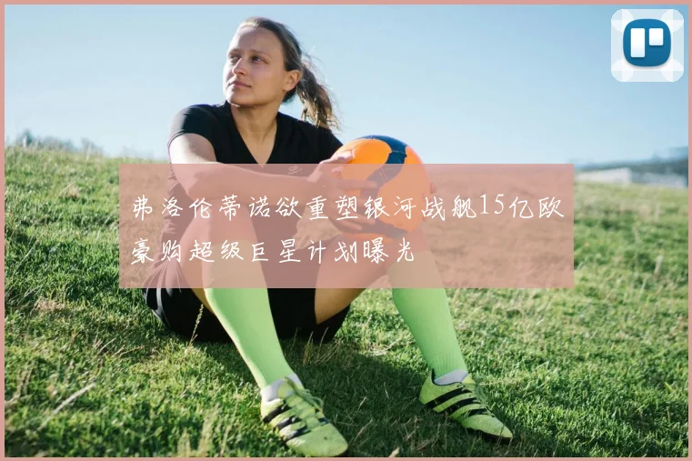 弗洛伦蒂诺欲重塑银河战舰15亿欧豪购超级巨星计划曝光