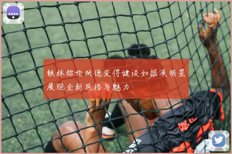 铁林称伦纳德变得健谈如摇滚明星展现全新风格与魅力