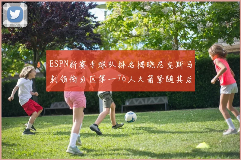 ESPN新赛季球队排名揭晓尼克斯马刺领衔分区第一76人火箭紧随其后