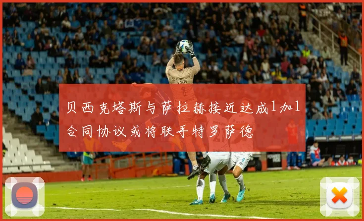 贝西克塔斯与萨拉赫接近达成1加1合同协议或将联手特罗萨德