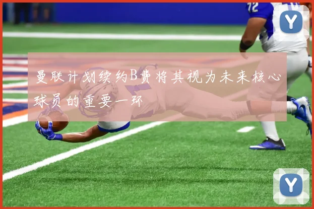 曼联计划续约B费将其视为未来核心球员的重要一环