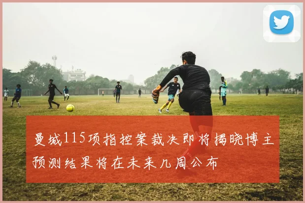 曼城115项指控案裁决即将揭晓博主预测结果将在未来几周公布