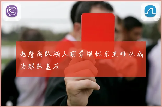 老詹离队湖人前景堪忧东里难以成为球队基石