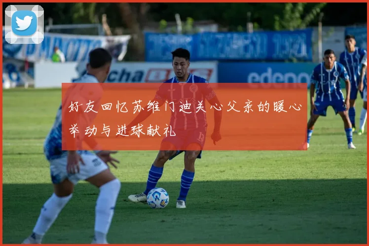 好友回忆苏维门迪关心父亲的暖心举动与进球献礼