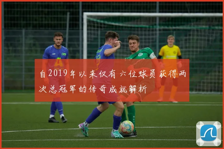 自2019年以来仅有六位球员获得两次总冠军的传奇成就解析