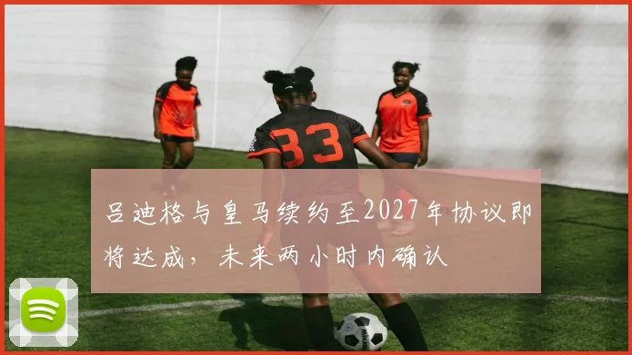 吕迪格与皇马续约至2027年协议即将达成，未来两小时内确认