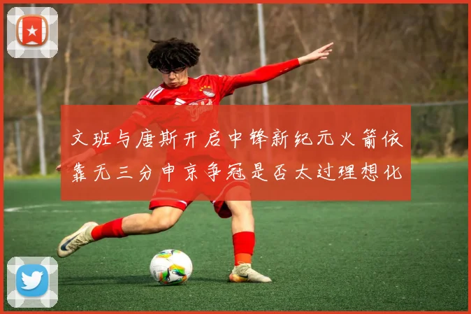 文班与唐斯开启中锋新纪元火箭依靠无三分申京争冠是否太过理想化