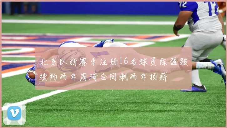 北京队新赛季注册16名球员陈盈骏续约两年周琦合同剩两年顶薪