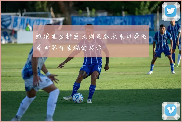 维埃里分析意大利足球未来与摩洛哥世界杯表现的启示