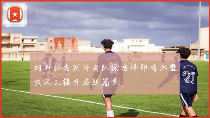 姆布拉告别河南队徐浩峰即将加盟武汉三镇开启新篇章