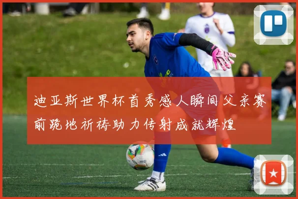 迪亚斯世界杯首秀感人瞬间父亲赛前跪地祈祷助力传射成就辉煌