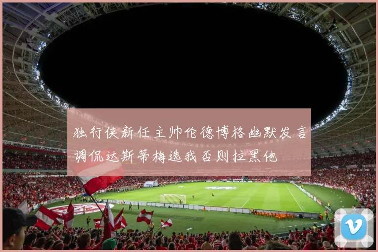 独行侠新任主帅伦德博格幽默发言调侃达斯蒂梅选我否则拉黑他