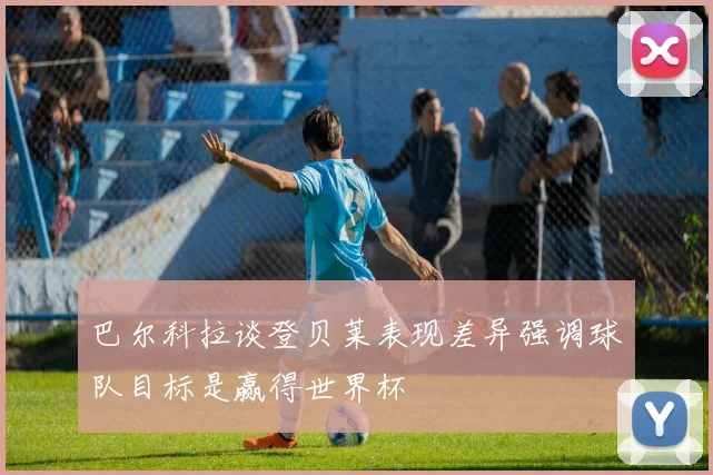 巴尔科拉谈登贝莱表现差异强调球队目标是赢得世界杯