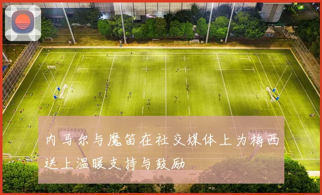内马尔与魔笛在社交媒体上为梅西送上温暖支持与鼓励